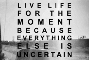 Live life for the moment because everything else is uncertain.