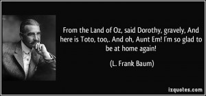 ... ,. And oh, Aunt Em! I'm so glad to be at home again! - L. Frank Baum