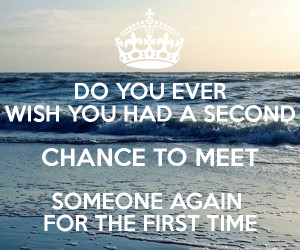 ... WISH YOU HAD A SECOND CHANCE TO MEET SOMEONE AGAIN FOR THE FIRST TIME