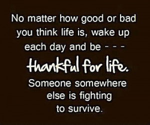 you think life is wake up each day and be thankful for life someone ...