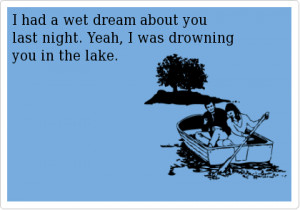 had a wet dream about you last night. yeah i was drowning you in the ...
