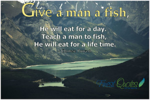 Give a man a fish, he will eat for a day. Teach a man to fish, he will ...