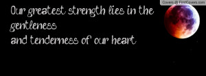 Our greatest strength lies in the gentlenessand tenderness of our ...