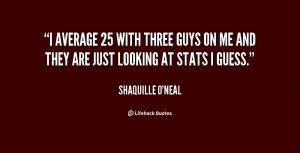 average 25 with three guys on me and they are just looking at stats ...
