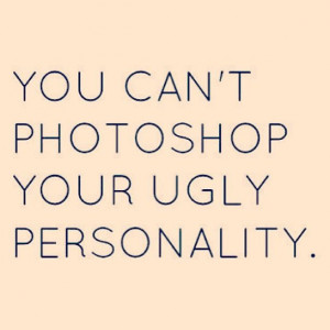 You can't photoshop your ugly personality.