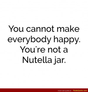 You cannot make everyone happy. You’re not a nutella jar.