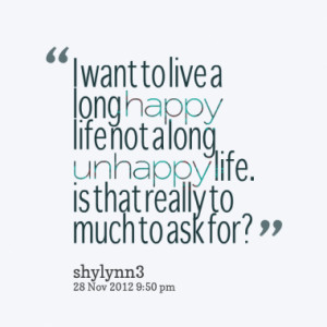 ... happy life not a long unhappy life. is that really to much to ask for