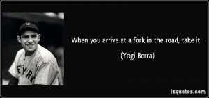 When you arrive at a fork in the road, take it. - Yogi Berra