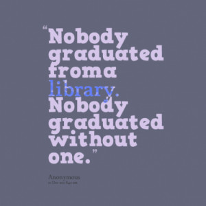 Nobody graduated from a library. Nobody graduated without one.