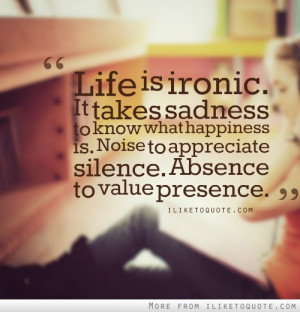 Life is ironic. It takes sadness to know what happiness is. Noise to ...