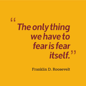 ... only thing we have to fear is fear itself.