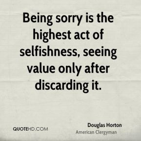 Being sorry is the highest act of selfishness, seeing value only after ...