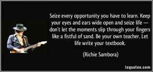 Seize every opportunity you have to learn. Keep your eyes and ears ...