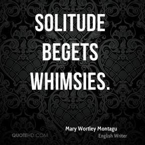 Mary Wortley Montagu - Solitude begets whimsies.