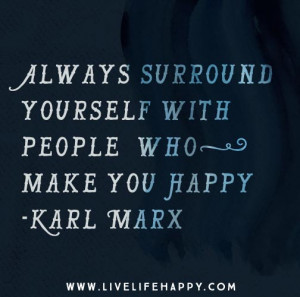 Always surround yourself with people who make you happy. – Karl Marx