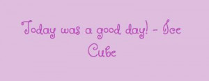 Today was a good day! - Ice Cube...