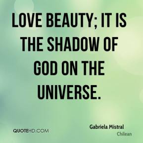 Gabriela Mistral - Love beauty; it is the shadow of God on the ...