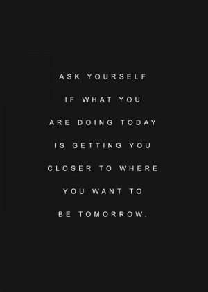 Ask yourself if what you are doing today is getting you closer to ...