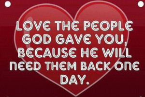 Love the people God gave you, because he will need them back one day.