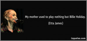 My mother used to play nothing but Billie Holiday. - Etta James