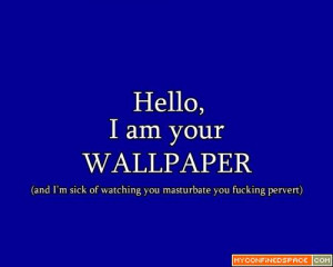 ... your wallpaper, and I’m sick of watching you masturbate you pervert