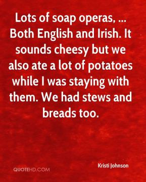 Lots of soap operas, ... Both English and Irish. It sounds cheesy but ...