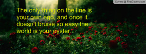 ... own ego, and once it doesn't bruise so easy the world is your oyster