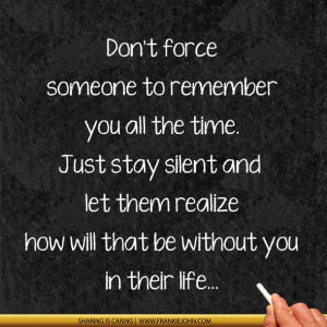 Don't force someone to remember you all the time. Just stay silent and ...