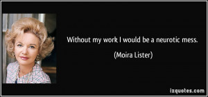Without my work I would be a neurotic mess. - Moira Lister