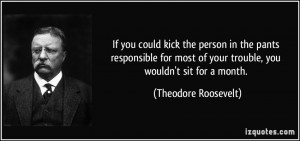 ... of your trouble, you wouldn't sit for a month. - Theodore Roosevelt