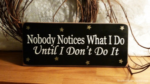 Nobody notices what I do until I don’t do it.