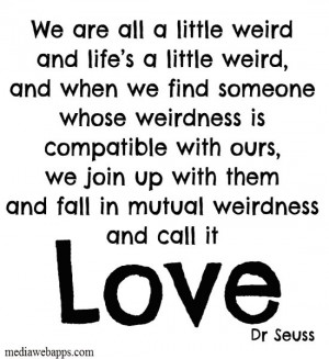 We are all a little weird and life's a little weird, and when we find ...