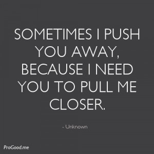 Sometimes I push you away, because i need you to pull me closer ...
