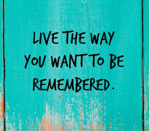 Live the way you want to be remembered