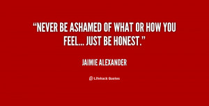 Never be ashamed of what or how you feel... just be honest ...