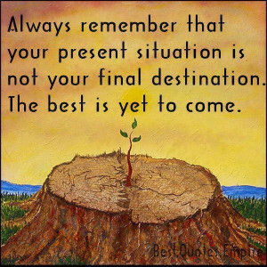 ... situation is not your final destination. THe best is yet to come