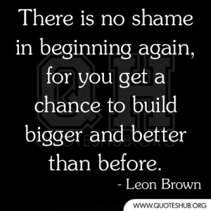 There is no shame in beginning again, for you get a chance to build ...
