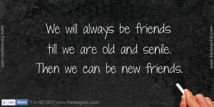We will always be friends till we are old and senile. Then we can be ...