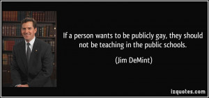 ... gay, they should not be teaching in the public schools. - Jim DeMint