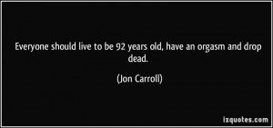 ... live to be 92 years old, have an orgasm and drop dead. - Jon Carroll