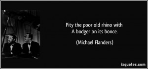 Pity the poor old rhino with A bodger on its bonce. - Michael Flanders