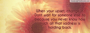 When your upset, change it.Dont wait for someone else to because you ...