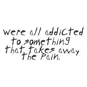 we’re all addicted to something that takes away the pain