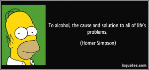 ... , the cause and solution to all of life's problems. - Homer Simpson