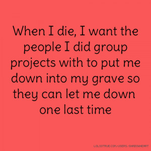 When I die, I want the people I did group projects with to put me down ...