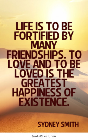 Life is to be fortified by many friendships. To love and to be loved ...