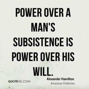 Alexander Hamilton - Power over a man's subsistence is power over his ...