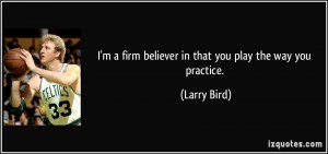 ... firm believer in that you play the way you practice. - Larry Bird