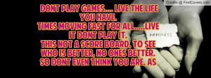 Dont play games.... live the life you have.times moving fast for all ...