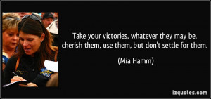... may be, cherish them, use them, but don't settle for them. - Mia Hamm